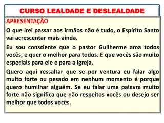 APRESENTAÇÃO
O que irei passar aos irmãos não é tudo, o Espírito Santo
vai acrescentar mais ainda.
Eu sou consciente que o pastor Guilherme ama todos
vocês, e quer o melhor para todos. E que vocês são muito
especiais para ele e para a igreja.
Quero aqui ressaltar que se por ventura eu falar algo
muito forte ou pesado em nenhum momento é porque
quero humilhar alguém. Se eu falar uma palavra muito
forte não significa que não respeitos vocês ou desejo ser
melhor que todos vocês.
CURSO LEALDADE E DESLEALDADE
 