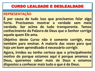REPRESENTAÇÃO
É por causa de tudo isso que precisamos falar algo
forte. Precisamos mostrar a verdade sem meia
verdade. Ser acima de tudo transparente. Temos
conhecimento da Palavra de Deus que o Senhor corrige
aquele quem Ele ama.
Objetivo deste Curso não é somente corrigir, mas
também para ensinar. A maioria das vezes para que
haja um bom aprendizado é necessário corrigir.
Agora, irmãos eu tenho certeza que o principalmente
motivo do porque estamos aqui é porque amamos a
Deus, queremos saber mais de Deus e estamos
dispostos a conhecer mais tudo o que é de Deus.
CURSO LEALDADE E DESLEALDADE
 