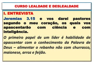 I. ENTREVISTA
Jeremias 3.15 e vos darei pastores
segundo o meu coração, os quais vos
apascentarão com ciência e com
inteligência.
O primeiro papel de um líder é habilidade de
apascentar com o conhecimento da Palavra de
Deus – alimentar o rebanho não com churrasco,
maionese, arroz e feijão.
CURSO LEALDADE E DESLEALDADE
 