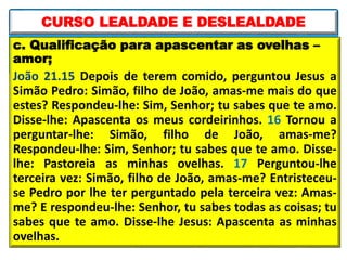 c. Qualificação para apascentar as ovelhas –
amor;
João 21.15 Depois de terem comido, perguntou Jesus a
Simão Pedro: Simão, filho de João, amas-me mais do que
estes? Respondeu-lhe: Sim, Senhor; tu sabes que te amo.
Disse-lhe: Apascenta os meus cordeirinhos. 16 Tornou a
perguntar-lhe: Simão, filho de João, amas-me?
Respondeu-lhe: Sim, Senhor; tu sabes que te amo. Disse-
lhe: Pastoreia as minhas ovelhas. 17 Perguntou-lhe
terceira vez: Simão, filho de João, amas-me? Entristeceu-
se Pedro por lhe ter perguntado pela terceira vez: Amas-
me? E respondeu-lhe: Senhor, tu sabes todas as coisas; tu
sabes que te amo. Disse-lhe Jesus: Apascenta as minhas
ovelhas.
CURSO LEALDADE E DESLEALDADE
 