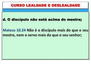 d. O discípulo não está acima do mestre;
Mateus 10.24 Não é o discípulo mais do que o seu
mestre, nem o servo mais do que o seu senhor;
CURSO LEALDADE E DESLEALDADE
 