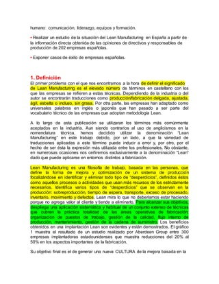 humano: comunicación, liderazgo, equipos y formación.
• Realizar un estudio de la situación del Lean Manufacturing en España a partir de
la información directa obtenida de las opiniones de directivos y responsables de
producción de 202 empresas españolas.
• Exponer casos de éxito de empresas españolas.
1. Definición
El primer problema con el que nos encontramos a la hora de definir el significado
de Lean Manufacturing es el elevado número de términos en castellano con los
que las empresas se refieren a estas técnicas. Dependiendo de la industria o del
autor se encontrarán traducciones como producción/fabricación delgada, ajustada,
ágil, esbelta o incluso, sin grasa. Por otra parte, las empresas han adaptado como
universales palabras en inglés o japonés que han pasado a ser parte del
vocabulario técnico de las empresas que adoptan metodología Lean.
A lo largo de esta publicación se utilizaran los términos más comúnmente
aceptados en la industria. Aun siendo contrarios al uso de anglicismos en la
nomenclatura técnica, hemos decidido utilizar la denominación “Lean
Manufacturing” en este trabajo debido, por un lado, a que la variedad de
traducciones aplicadas a este término puede inducir a error y, por otro, por el
hecho de ser ésta la expresión más utilizada entre los profesionales. No obstante,
en numerosas ocasiones nos ceñiremos exclusivamente a la denominación “Lean”
dado que puede aplicarse en entornos distintos a fabricación.
Lean Manufacturing es una filosofía de trabajo, basada en las personas, que
define la forma de mejora y optimización de un sistema de producción
focalizándose en identificar y eliminar todo tipo de “desperdicios”, definidos éstos
como aquellos procesos o actividades que usan más recursos de los estrictamente
necesarios. Identifica varios tipos de “desperdicios” que se observan en la
producción: sobreproducción, tiempo de espera, transporte, exceso de procesado,
inventario, movimiento y defectos. Lean mira lo que no deberíamos estar haciendo
porque no agrega valor al cliente y tiende a eliminarlo. Para alcanzar sus objetivos,
despliega una aplicación sistemática y habitual de un conjunto extenso de técnicas
que cubren la práctica totalidad de las áreas operativas de fabricación:
organización de puestos de trabajo, gestión de la calidad, flujo interno de
producción, mantenimiento, gestión de la cadena de suministro. Los beneficios
obtenidos en una implantación Lean son evidentes y están demostrados. El gráfico
1 muestra el resultado de un estudio realizado por Aberdeen Group entre 300
empresas implantadoras estadounidenses que muestra reducciones del 20% al
50% en los aspectos importantes de la fabricación.
Su objetivo final es el de generar una nueva CULTURA de la mejora basada en la
 