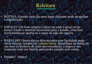 Releitura   ROTINA: Estudar cada dia num lugar diferente pode atrapalhar a organização.  ESPAÇO: Um bom critério é observar onde é possível ter acesso a todo o material necessário para o estudo. Uma boa escrivaninha no quarto ou a mesa da sala são opções.  BARULHO: Quem não se desconcentra com facilidade pode ouvir música, sempre em  volume baixo . Identifique na rotina da sua casa os horários de mais movimentação, e negocie um momento com sua família para poder estudar com calma.  Deitado?  Nunca! 