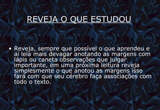 REVEJA O QUE ESTUDOU   Reveja, sempre que possível o que aprendeu e aí leia mais devagar anotando as margens com lápis ou caneta observações que julgar importante, em uma próxima leitura reveja simplesmente o que anotou as margens isso fará com que seu cérebro faça associações com todo o texto. 12/06/10   09:12 