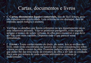 Cartas, documentos e livros   Cartas, documentos legais e comerciais.  São de fácil leitura, pois são tratados com objetividade. Leia referências em destaque, data de emissão, quem redigiu e assinou; Verifique os detalhes que forem referentes ao seu departamento ou os seus interesses pessoais. Veja os primeiros parágrafos, e em seguida aplique a técnica de saltos verticais de olho para encontrar o que deve ser lido com mais cuidado. Dispense tudo o que parecer mera formalidade.   Livros -  Tome conhecimento do título, do autor, leia as orelhas do livro, onde serão encontradas na maioria das vezes considerações sobre o tema ou sobre o autor da obra. Examine índices, capítulos e tudo mais que puder lhe dar uma noção da estrutura da obra a ser lida ou estudada. Faça uma pré-leitura de cada capítulo utilizando as técnicas já mencionadas.  12/06/10   09:12 
