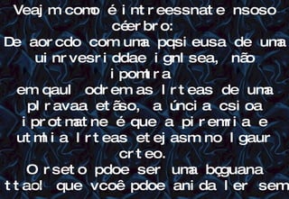 12/06/10   09:12 Veajm como é intreessnate nsoso céerbro: De aorcdo com uma pqsieusa de uma uinrvesriddae ignlsea, não ipomtra  em qaul odrem as lrteas de uma plravaa etãso, a úncia csioa iprotmatne é que a piremria e utmlia lrteas etejasm no lgaur crteo. O rseto pdoe ser uma bçguana ttaol que vcoê pdoe anida ler sem  pobrlmea. Itso é poqrue nós não lmeos cdaa lrtea isladoa, mas a plravaa cmoo um tdoo.  Enetdeu??? 12/06/10 