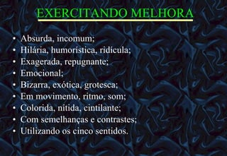 EXERCITANDO MELHORA Absurda, incomum;  Hilária, humorística, ridícula;  Exagerada, repugnante;  Emocional;  Bizarra, exótica, grotesca;  Em movimento, ritmo, som;  Colorida, nítida, cintilante;  Com semelhanças e contrastes;  Utilizando os cinco sentidos. 