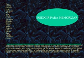 Casa Tapete Garrafa Leite Cachorro Avião Rua Hotel Guarda Vassoura Bêbado Ônibus Fábio Índio Chapéu Caju Punhal Baú Coelho Vermelho Glória Lá em casa tem um tapete em cima dele tem uma garrafa de leite que o cachorro queria beber, mas passou um avião e com o barulho o cachorro correu para a rua, entrou em um hotel e o guarda jogou uma vassoura nele, mas a vassoura bateu em um bêbado. O guarda o colocou em um ônibus, cujo nome do motorista era Fábio. No ônibus tinha um índio com um chapéu cheio de caju. De repente ele puxou um punhal e abriu um baú de onde saiu um coelho vermelho que é de Glória. REDIGIR PARA MEMORIZAR 