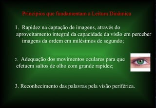 12/06/10   09:12 Princípios que fundamentam a Leitura Dinâmica Rapidez na captação de imagens, através do aproveitamento integral da capacidade da visão em perceber imagens da ordem em milésimos de segundo; 2.  Adequação dos movimentos oculares para que efetuem saltos de olho com grande rapidez; 3. Reconhecimento das palavras pela visão periférica. 