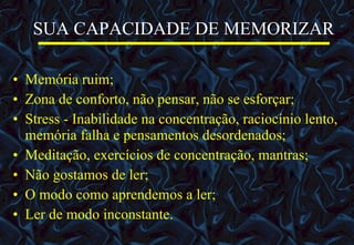 SUA CAPACIDADE DE MEMORIZAR   Memória ruim; Zona de conforto, não pensar, não se esforçar; Stress - Inabilidade na concentração, raciocínio lento, memória falha e pensamentos desordenados; Meditação, exercícios de concentração, mantras; Não gostamos de ler; O modo como aprendemos a ler; Ler de modo inconstante. 