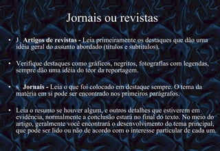 Jornais ou revistas   Artigos de revistas -  Leia primeiramente os destaques que dão uma idéia geral do assunto abordado (títulos e subtítulos).  Verifique destaques como gráficos, negritos, fotografias com legendas, sempre dão uma idéia do teor da reportagem.   Jornais -  Leia o que foi colocado em destaque sempre. O tema da matéria em si pode ser encontrado nos primeiros parágrafos.  Leia o resumo se houver algum, e outros detalhes que estiverem em evidência, normalmente a conclusão estará no final do texto. No meio do artigo, geralmente você encontrará o desenvolvimento do tema principal, que pode ser lido ou não de acordo com o interesse particular de cada um. 12/06/10   09:12 