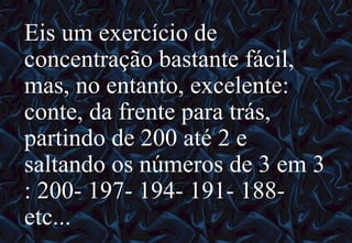 12/06/10   09:12 Eis um exercício de concentração bastante fácil, mas, no entanto, excelente: conte, da frente para trás, partindo de 200 até 2 e saltando os números de 3 em 3 : 200- 197- 194- 191- 188- etc...  