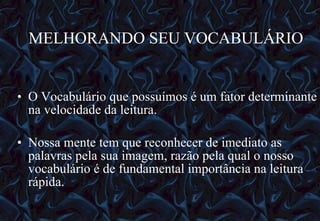 MELHORANDO SEU VOCABULÁRIO O Vocabulário que possuímos é um fator determinante na velocidade da leitura. Nossa mente tem que reconhecer de imediato as palavras pela sua imagem, razão pela qual o nosso vocabulário é de fundamental importância na leitura rápida. 12/06/10   09:12 