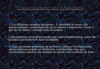 Como aumentar seu vocabulário 1. Ler diferentes assuntos em jornais. A variedade de temas e de autores permite a assimilação de novos termos e expressões. Anote o que for novidade e consulte num dicionário; 2. Incorpore as novas palavras em suas conversações diárias, o que lhe ajudará a gravá-las com mais facilidade; 3. Faça um estudo preliminar de prefixos e sufixos. Verifique como muitas palavras podem ser facilmente reconhecidas, logo que visualizamos o prefixo das mesmas de acordo com o sentido da frase. 12/06/10   09:12 