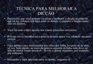 TÉCNICA PARA MELHORAR A DICÇÃO  Para evitar que você procure vocalizar e melhorar a dicção as palavras que irá ler, coloque um lápis entre os dentes, e empurre a língua contra eles (os dentes),  Você irá usar o lápis apenas nos cincos primeiros exercícios. Procure ver (e reconhecer) a palavra de uma única vez, olhando sua parte central.  Faça apenas cinco movimentos dos olhos por linha, levando-os de uma só vez, bem rápido, ao meio da palavra seguinte (a linha toda deve ser lida no menor tempo possível - de três a quatro segundos, por exemplo, pra começar). Mantenha o lápis apertado entre os dentes, enquanto lê.   12/06/10   09:12 