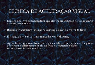 TÉCNICA DE ACELERAÇÃO VISUAL  Escolha um livro de fácil leitura, que deverá ser utilizado no treino diário e atente ao seguinte: Risque verticalmente todas as palavras que estão no centro da frase; Em seguida leia as palavras marcadas verticalmente; Agora faça o seguinte: foque os olhos na palavra do centro, e em seguida convirjam o olhar para o inicio da frase na esquerda e assim sucessivamente em cada frase. 12/06/10   09:12 