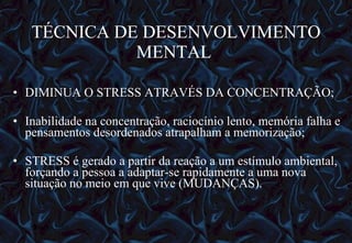 TÉCNICA DE DESENVOLVIMENTO MENTAL  DIMINUA O STRESS ATRAVÉS DA CONCENTRAÇÃO; Inabilidade na concentração, raciocínio lento, memória falha e pensamentos desordenados atrapalham a memorização; STRESS é gerado a partir da reação a um estímulo ambiental, forçando a pessoa a adaptar-se rapidamente a uma nova situação no meio em que vive (MUDANÇAS). 12/06/10   09:12 