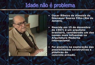 Oscar Ribeiro de Almeida de Niemeyer Soares Filho (Rio de Janeiro,  Nascido em 15 de dezembro de 1907) é um arquiteto brasileiro, considerado um dos nomes mais influentes na Arquitetura Moderna internacional.  Foi pioneiro na exploração das possibilidades construtivas e plásticas do concreto armado.  12/06/10   09:12 Idade não é problema 