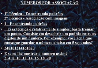 NÚMEROS POR ASSOCIAÇÃO 1º Técnica - Encontrando padrões 2º Técnica - Associação com imagens 1 - Encontrando padrões     Essa técnica é relativamente simples, basta treinar um pouco. Consiste em descobrir um padrão entre os dígitos de um número. Por exemplo: você acha que consegue guardar o número abaixo em 5 segundos? 248101214161820 E se eu lhe mostrar o número assim? 2  4  8  10  12  14  16  18  20 12/06/10   09:12 