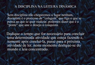 A DISCIPLINA NA LEITURA DINÂMICA Sem disciplina não chegaremos a lugar nenhum, disciplina é o processo de “colagem” que liga o que se pensa ao que se quer realizar, podemos dizer que é a “ponte” que une o desejo à conquista. Dedique o tempo que for necessário para concluir uma determinada atividade que esteja fazendo e, somente após concluí-la, passe para a próxima atividade de ler, neste momento desligue-se do mundo e leia concentrado. 12/06/10   09:12 