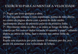 12/06/10   09:12 EXERCÍCIO PARA AUMENTAR A VELOCIDADE 1º- Pegue um livro qualquer e abra; 2º- Em seguida coloque a mão espalmada, palma da mão aberta, no centro da página aberta com a ponta do dedo médio ligeiramente abaixo da primeira palavra da primeira linha. 3º- Movimente então os olhos e as mãos ao longo da linha, do começo ao fim com os dedos tocando levemente o papel, voltando depois ao início da linha, faça o mesmo nas outras linha da página. Repita este exercício por pelo menos 10 minutos por dia, pois assim irá aumentar a sua velocidade de leitura. 