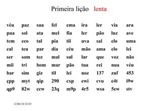 12/06/10   09:12 Primeira lição  lenta véu paz sua fel ema ira ler via ara pua sol ata mel fia ler pão luz  ave tem eco tal  pia til uva sal elo  uma  cal  teu  par dia  céu  mão ama elo lei  ser  som  tez  mal sul  lar  que  voz  não mil  tri  bom  mar  pão  tua  rei  nua  véu  bar sim  giz  til  lei  noz  137  zuf  453  çpp  myt qip  290  cxp  ewi  cvu e4t  i9w  qp9  82w  ccw 23q  m9p  4r5  wsa  5ew stv  