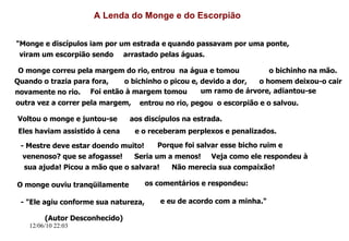 12/06/10   09:12 A Lenda do Monge e do Escorpião "Monge e discípulos iam por um estrada e quando passavam por uma ponte, viram um escorpião sendo arrastado pelas águas. O monge correu pela margem do rio, entrou  na água e tomou o bichinho na mão. Quando o trazia para fora, o bichinho o picou e, devido a dor, o homem deixou-o cair novamente no rio. Foi então à margem tomou um ramo de árvore, adiantou-se  outra vez a correr pela margem, entrou no rio, pegou  o escorpião e o salvou. Voltou o monge e juntou-se aos discípulos na estrada. Eles haviam assistido à cena e o receberam perplexos e penalizados. - Mestre deve estar doendo muito! Porque foi salvar esse bicho ruim e venenoso? que se afogasse! Seria um a menos! Veja como ele respondeu à sua ajuda! Picou a mão que o salvara! Não merecia sua compaixão!  O monge ouviu tranqüilamente os comentários e respondeu: - "Ele agiu conforme sua natureza, e eu de acordo com a minha." (Autor Desconhecido) 