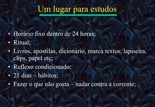 Um lugar para estudos Horário fixo dentro de 24 horas; Ritual; Livros, apostilas, dicionário, marca textos, lapiseira, clips, papel etc; Reflexo condicionado; 21 dias – hábitos; Fazer o que não gosta – nadar contra a corrente; 