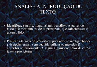 ANALISE A INTRODUÇAO DO TEXTO   Identifique sempre, numa primeira análise, as partes do texto que mostram as idéias principais, que caracterizam o assunto lido. Praticar a técnica de pré-leitura, para seleção inteligente dos principais temas, e em seguida utilizar os métodos já descritos anteriormente. A seguir alguns exemplos de como fazer a pré-leitura: 12/06/10   09:12 