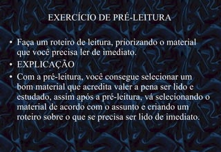 EXERCÍCIO DE PRÉ-LEITURA Faça um roteiro de leitura, priorizando o material que você precisa ler de imediato. EXPLICAÇÃO Com a pré-leitura, você consegue selecionar um bom material que acredita valer a pena ser lido e estudado, assim após a pré-leitura, vá selecionando o material de acordo com o assunto e criando um roteiro sobre o que se precisa ser lido de imediato. 12/06/10   09:12 