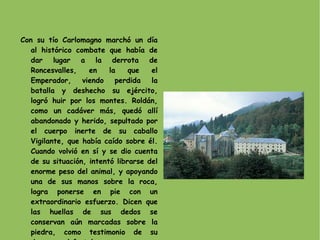 Con su tío Carlomagno marchó un día al histórico combate que había de dar lugar a la derrota de Roncesvalles, en la que el Emperador, viendo perdida la batalla y deshecho su ejército, logró huir por los montes. Roldán, como un cadáver más, quedó allí abandonado y herido, sepultado por el cuerpo inerte de su caballo Vigilante, que había caído sobre él. Cuando volvió en sí y se dio cuenta de su situación, intentó librarse del enorme peso del animal, y apoyando una de sus manos sobre la roca, logra ponerse en pie con un extraordinario esfuerzo. Dicen que las huellas de sus dedos se conservan aún marcadas sobre la piedra, como testimonio de su descomunal fortaleza. 