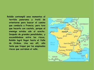 Roldán contempló unos momentos el terrible panorama y trató de orientarse para buscar el camino que conducía a Francia; pero tuvo que hacerlo con cautela, porque el enemigo estaba aún al acecho. Después de grandes penalidades, y escondiéndose entre los riscos, Roldán logró llegar hasta el Valle de Ordesa. Una vez allí, sólo tenía que trepar por los empinados riscos que cerraban el valle. 