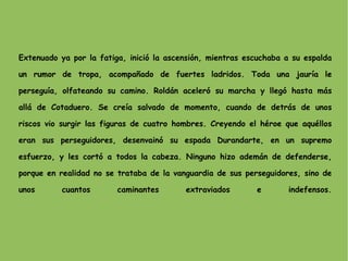 Extenuado ya por la fatiga, inició la ascensión, mientras escuchaba a su espalda un rumor de tropa, acompañado de fuertes ladridos. Toda una jauría le perseguía, olfateando su camino. Roldán aceleró su marcha y llegó hasta más allá de Cotaduero. Se creía salvado de momento, cuando de detrás de unos riscos vio surgir las figuras de cuatro hombres. Creyendo el héroe que aquéllos eran sus perseguidores, desenvainó su espada Durandarte, en un supremo esfuerzo, y les cortó a todos la cabeza. Ninguno hizo ademán de defenderse, porque en realidad no se trataba de la vanguardia de sus perseguidores, sino de unos cuantos caminantes extraviados e indefensos. 