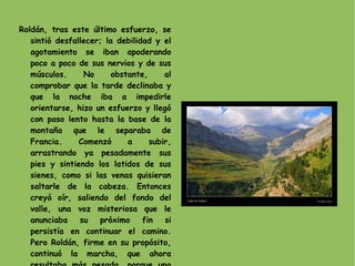 Roldán, tras este último esfuerzo, se sintió desfallecer; la debilidad y el agotamiento se iban apoderando poco a poco de sus nervios y de sus músculos. No obstante, al comprobar que la tarde declinaba y que la noche iba a impedirle orientarse, hizo un esfuerzo y llegó con paso lento hasta la base de la montaña que le separaba de Francia. Comenzó a subir, arrastrando ya pesadamente sus pies y sintiendo los latidos de sus sienes, como si las venas quisieran saltarle de la cabeza. Entonces creyó oír, saliendo del fondo del valle, una voz misteriosa que le anunciaba su próximo fin si persistía en continuar el camino. Pero Roldán, firme en su propósito, continuó la marcha, que ahora resultaba más pesada, porque una fuerte ráfaga de viento soplaba en dirección contraria. 