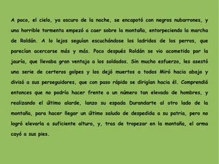A poco, el cielo, ya oscuro de la noche, se encapotó con negros nubarrones, y una horrible tormenta empezó a caer sobre la montaña, entorpeciendo la marcha de Roldán. A lo lejos seguían escuchándose los ladridos de los perros, que parecían acercarse más y más. Poco después Roldán se vio acometido por la jauría, que llevaba gran ventaja a los soldados. Sin mucho esfuerzo, les asestó una serie de certeros golpes y los dejó muertos a todos Miró hacia abajo y divisó a sus perseguidores, que con paso rápido se dirigían hacia él. Comprendió entonces que no podría hacer frente a un número tan elevado de hombres, y realizando el último alarde, lanzo su espada Durandarte al otro lado de la montaña, para hacer llegar un último saludo de despedida a su patria, pero no logró elevarla a suficiente altura, y, tras de tropezar en la montaña, el arma cayó a sus pies. 