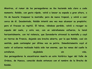Mientras, el rumor de los perseguidores se iba haciendo más claro a cada momento. Roldán, con gesto rápido, volvió a lanzar su espada a gran altura, a fin de hacerle traspasar la montaña; pero de nuevo tropezó, y volvió a caer cerca de él. Desalentado, Roldán intentó una vez mas alcanzar su propósito; pero el fracaso se repitió. El héroe, viéndose perdido, volvió a recoger su espada del suelo, y esta vez, con un sobrehumano esfuerzo, la lanzó horizontalmente, con tal violencia, que Durandarte atravesó la montaña y cayó en tierras de Francia, dejando una brecha abierta, por la que Roldán, casi sin sentido, pudo contemplar por última vez su patria. Inmediatamente cayó al suelo: el esfuerzo realizado había sido tan enorme, que las venas del cuello le estallaron, dejándole sin vida. Sus perseguidores le encontraron muerto en este histórico lugar del Valle de Ordesa, de Huesca, conocido desde entonces con el nombre de la Brecha de Roldán. 