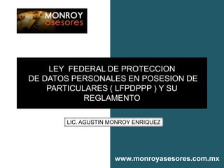 LEY FEDERAL DE PROTECCION
DE DATOS PERSONALES EN POSESION DE
    PARTICULARES ( LFPDPPP ) Y SU
            REGLAMENTO

       LIC. AGUSTIN MONROY ENRIQUEZ




                     www.monroyasesores.com.mx
 