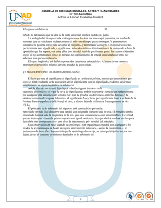 ESCUELA DE CIENCIAS SOCIALES, ARTES Y HUAMNIDADES
401108-Semiótica
Act No. 4. Lección Evaluativa Unidad I
3
El signo es arbitrario 93
'árbol', de tal manera que la idea de la parte sensorial implica la del con- junto.
La ambigüedad desaparecería si designáramos las tres nociones aquí presentes por medio de
nombres que se relacionen recíprocamente al mis- mo tiempo que se opongan. Y proponemos
conservar la palabra signo para designar el conjunto, y reemplazar concepto e imagen acústica res-
pectivamente con significado y significante; estos dos últimos términos tienen la ventaja de señalar la
oposición que los separa, sea entre ellos dos, sea del total de que forman parte. En cuanto al término
signo, si nos contentamos con él es porque, no sugiriéndonos la lengua usual cualquier otro, no
sabemos con qué reemplazarlo.
El signo lingüístico así definido posee dos caracteres primordiales. Al enunciarlos vamos a
proponer los principios mismos de todo estudio de este orden.
§ 2. PRIMER PRINCIPIO: LO ARBITRARIO DEL SIGNO
El lazo que une el significante al significado es arbitrario; o bien, puesto que entendemos por
signo el total resultante de la asociación de un significante con un significado, podemos decir más
simplemente: el signo lingüistico es arbitrario.
Así, la idea de sur no está ligada por relación alguna interior con la
secuencia de sonidos s-u-r que le sirve de significante; podría estar repre- sentada tan perfectamente
por cualquier otra secuencia de sonidos. Sir- van de prueba las diferencias entre las lenguas y la
existencia misma de lenguas diferentes: el significado 'buey' tiene por significante bwéi a un lado de la
frontera franco-española y böf (boeuf) al otro, y al otro lado de la frontera francogermana es oks
(Ochs).
El principio de lo arbitrario del signo no está contradicho por nadie;
pero suele ser más fácil descubrir una verdad que asignarle el puesto que le toca. El principio arriba
enunciado domina toda la lingüística de la len- gua; sus consecuencias son innumerables. Es verdad
que no todas apa- recen a la primera ojeada con igual evidencia; hay que darles muchas vueltas para
descubrir esas consecuencias y, con ellas, la importancia pri- mordial del principio.
Una observación de paso: cuando la semiología esté organizada se tendrá que averiguar si los
modos de expresión que se basan en signos enteramente naturales —como la pantomima— le
pertenecen de dere- cho. Suponiendo que la semiología los acoja, su principal objetivo no por eso
dejará de ser el conjunto de sistemas fundados en lo arbitrario del
 