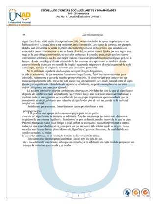 ESCUELA DE CIENCIAS SOCIALES, ARTES Y HUAMNIDADES
401108-Semiótica
Act No. 4. Lección Evaluativa Unidad I
4
94 Las onomatopeyas
signo. En efecto, todo medio de expresión recibido de una sociedad se apoya en principio en un
hábito colectivo o, lo que viene a ser lo mismo, en la convención. Los signos de cortesía, por ejemplo,
dotados con frecuencia de cierta expresividad natural (piénsese en los chinos que saludan a su
emperador prosternándose nueve veces hasta el suelo), no están menos fijados por una regla; esa
regla es la que obliga a emplearlos, no su valor intrínseco. Se puede, pues, decir que los signos
enteramente arbitrarios son los que mejor realizan el ideal del procedimiento semiológico; por eso la
lengua, el más complejo y el más extendido de los sistemas de expre- sión, es también el más
característico de todos; en este sentido la lingüís- tica puede erigirse en el modelo general de toda
semiología, aunque la lengua no sea más que un sistema particular.
Se ha utilizado la palabra símbolo para designar el signo lingüístico,
o, más exactamente, lo que nosotros llamamos el significante. Pero hay inconvenientes para
admitirlo, justamente a causa de nuestro primer principio. El símbolo tiene por carácter no ser
nunca completamente arbi- trario; no está vacío: hay un rudimento de vínculo natural entre el signi-
ficante y el significado. El símbolo de la justicia, la balanza, no podría reemplazarse por otro
objeto cualquiera, un carro, por ejemplo.
La palabra arbitrario necesita también una observación. No debe dar idea de que el significante
depende de la libre elección del hablante (ya veremos luego que no está en manos del individuo el
cambiar nada en un signo una vez establecido por un grupo lingüístico); queremos decir que es
inmotivado, es decir, arbitrario con relación al significado, con el cual no guarda en la realidad
ningún lazo natural.
Señalemos, para terminar, dos objeciones que se podrían hacer a este
primera principio:
1 Se podría uno apoyar en las onomatopeyas para decir que la
elección del significante no siempre es arbitraria. Pero las onomatopeyas nunca son elementos
orgánicos de un sistema lingüístico. Su número es, por lo demás, mucho menor de lo que se cree.
Palabras francesas como fouet 'látigo' o glas 'doblar de campanas' pueden impresionar a ciertos
oídos por una sonoridad sugestiva; pero para ver que no tienen tal carácter desde su origen, basta
recordar sus formas latinas (fouet deriva de fāgus 'haya', glas es classicum); la cualidad de sus
sonidos actuales, o, mejor,
la que se les atribuye, es un resultado fortuito de la evolución fonética.
En cuanto a las onomatopeyas auténticas (las del tipo glu-glu, tic-tac,
etc.), no solamente son escasas, sino que su elección ya es arbitraria en cierta medida, porque no son
más que la imitación aproximada y ya medio
 