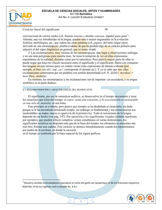 ESCUELA DE CIENCIAS SOCIALES, ARTES Y HUAMNIDADES
401108-Semiótica
Act No. 4. Lección Evaluativa Unidad I
5
Carácter lineal del significante 95
convencional de ciertos ruidos (cfr. francés ouaoua y alemán wauwau, español guau guau2 1.
Además, una vez introducidas en la lengua, quedan más o menos engranadas en la evolución
fonética, morfológica, etc., que sufren las otras palabras (cfr. pigeon, del latín vulgar pīpiō,
derivado de una onomatopeya): prueba evidente de que ha perdido algo de su carácter primero para
adquirir el del signo lingüístico en general, que es inmo- tivado.
2a Las exclamaciones, muy vecinas de las onomatopeyas, dan lugar a observaciones análogas
y no son más peligrosas para nuestra tesis. Se tiene la tentación de ver en ellas expresiones
espontáneas de la realidad, dictadas como por la naturaleza. Pero para la mayor parte de ellas se
puede negar que haya un vínculo necesario entre el significado y el significante. Basta con comparar
dos lenguas en este terreno para ver cuánto varían estas expresiones de idioma a idioma (por
ejemplo, al fran- cés aïe!, esp. ¡ay!, corresponde el alemán au!). Y ya se sabe que mu- chas
exclamaciones comenzaron por ser palabras con sentido determinado (cfr. fr. diable!, mordieu! =
mort Dieu, etcétera).
En resumen, las onomatopeyas y las exclamaciones son de importan- cia secundaria, y su origen
simbólico es en parte dudoso.
§ 3. SEGUNDO PRINCIPIO: CARÁCTER LINEAL DEL SIGNIFICANTE
El significante, por ser de naturaleza auditiva, se desenvuelve en el tiempo únicamente y tiene
los caracteres que toma del tiempo: a) repre- senta una extensión, y b) esa extensión es mensurable
en una sola di- mensión; es una línea.
Este principio es evidente, pero parece que siempre se ha desdeñado el enunciarlo, sin duda
porque se le ha encontrado demasiado simple; sin embargo, es fundamental y sus consecuencias son
incalculables: su impor- tancia es igual a la de la primera ley. Todo el mecanismo de la lengua
depende de ese hecho (ver pág. 147). Por oposición a los significantes visuales (señales marítimas,
por ejemplo), que pueden ofrecer complica- ciones simultáneas en varias dimensiones, los
significantes acústicos no disponen más que de la línea del tiempo; sus elementos se presentan uno
tras otro; forman una cadena. Este carácter se destaca inmediatamente cuando los representamos
por medio de la escritura, en donde la sucesión
en el tiempo es sustituida por la línea espacial de los signos gráficos.
2
[Nuestro sentido onomatopéyico reproduce el canto del gallo con quiquiriquí, el de los franceses coquerico
(kókrikói, el de los ingleses cock-a-doodle-do. A.A.)
 