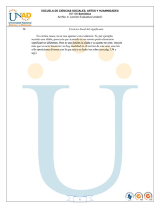 ESCUELA DE CIENCIAS SOCIALES, ARTES Y HUAMNIDADES
401108-Semiótica
Act No. 4. Lección Evaluativa Unidad I
6
96 Carácter lineal del significante
En ciertos casos, no se nos aparece con evidencia. Si, por ejemplo,
acentúo una sílaba, parecería que acumulo en un mismo punto elementos
significativos diferentes. Pero es una ilusión; la sílaba y su acento no cons- tituyen
más que un acto fonatorio; no hay dualidad en el interior de este acto, sino tan
sólo oposiciones diversas con lo que está a su lado (ver sobre esto pág. 154 y
sig.).
 