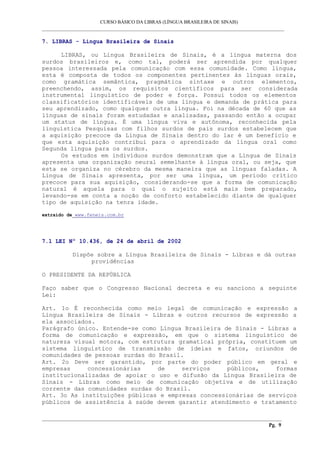 CURSO BÁSICO DA LIBRAS (LÍNGUA BRASILEIRA DE SINAIS) 
___________________________________________________________________________________________ 
7. LIBRAS - Língua Brasileira de Sinais 
LIBRAS, ou Língua Brasileira de Sinais, é a língua materna dos 
surdos brasileiros e, como tal, poderá ser aprendida por qualquer 
pessoa interessada pela comunicação com essa comunidade. Como língua, 
esta é composta de todos os componentes pertinentes às línguas orais, 
como gramática semântica, pragmática sintaxe e outros elementos, 
preenchendo, assim, os requisitos científicos para ser considerada 
instrumental linguístico de poder e força. Possui todos os elementos 
classificatórios identificáveis de uma língua e demanda de prática para 
seu aprendizado, como qualquer outra língua. Foi na década de 60 que as 
línguas de sinais foram estudadas e analisadas, passando então a ocupar 
um status de língua. É uma língua viva e autônoma, reconhecida pela 
linguística Pesquisas com filhos surdos de pais surdos estabelecem que 
a aquisição precoce da Língua de Sinais dentro do lar é um benefício e 
que esta aquisição contribui para o aprendizado da língua oral como 
Segunda língua para os surdos. 
Os estudos em indivíduos surdos demonstram que a Língua de Sinais 
apresenta uma organização neural semelhante à língua oral, ou seja, que 
esta se organiza no cérebro da mesma maneira que as línguas faladas. A 
Língua de Sinais apresenta, por ser uma língua, um período crítico 
precoce para sua aquisição, considerando-se que a forma de comunicação 
natural é aquela para o qual o sujeito está mais bem preparado, 
levando-se em conta a noção de conforto estabelecido diante de qualquer 
tipo de aquisição na tenra idade. 
extraído de www.feneis.com.br 
7.1 LEI Nº 10.436, de 24 de abril de 2002 
Dispõe sobre a Língua Brasileira de Sinais - Libras e dá outras 
providências 
O PRESIDENTE DA REPÚBLICA 
Faço saber que o Congresso Nacional decreta e eu sanciono a seguinte 
Lei: 
Art. 1o É reconhecida como meio legal de comunicação e expressão a 
Língua Brasileira de Sinais - Libras e outros recursos de expressão a 
ela associados. 
Parágrafo único. Entende-se como Língua Brasileira de Sinais - Libras a 
forma de comunicação e expressão, em que o sistema linguístico de 
natureza visual motora, com estrutura gramatical própria, constituem um 
sistema linguístico de transmissão de ideias e fatos, oriundos de 
comunidades de pessoas surdas do Brasil. 
Art. 2o Deve ser garantido, por parte do poder público em geral e 
empresas concessionárias de serviços públicos, formas 
institucionalizadas de apoiar o uso e difusão da Língua Brasileira de 
Sinais - Libras como meio de comunicação objetiva e de utilização 
corrente das comunidades surdas do Brasil. 
Art. 3o As instituições públicas e empresas concessionárias de serviços 
públicos de assistência à saúde devem garantir atendimento e tratamento 
__________________________________________________________________________________________ 
Pg. 9 
 