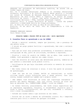 CURSO BÁSICO DA LIBRAS (LÍNGUA BRASILEIRA DE SINAIS) 
___________________________________________________________________________________________ 
adequado aos portadores de deficiência auditiva, de acordo com as 
normas legais em vigor. 
Art. 4o O sistema educacional federal e os sistemas educacionais 
estaduais, municipais e do Distrito Federal devem garantir a inclusão 
nos cursos de formação de Educação Especial, de Fonoaudiologia e de 
Magistério, em seus níveis médio e superior, do ensino da Língua 
Brasileira de Sinais - Libras, como parte integrante dos Parâmetros 
Curriculares Nacionais - PCNs, conforme legislação vigente. 
Parágrafo único. A Língua Brasileira de Sinais - Libras não poderá 
substituir a modalidade escrita da língua portuguesa. 
Art. 5o Esta Lei entra em vigor na data de sua publicação. 
Brasília, 24 de abril de 2002; 181o da Independência e 114o da 
República. 
FERNANDO HENRIQUE CARDOSO 
Paulo Renato Souza 
(Consulte também o Decreto 5626 em nosso site – muito importante) 
8. Conselhos Úteis no aprendizado e uso da LIBRAS 
· Estude o material recebido, sempre que possível, com a presença de 
uma pessoa surda. 
· O estudo em grupo poderá facilitar o aprendizado, bem como o estímulo 
individual. 
· Para que um sinal seja produzido corretamente, é necessário observar: 
configuração de mão, ponto de articulação, movimento e expressão. 
· Focalize o rosto do usuário da LIBRAS, não as mãos. Como usuário da 
LIBRAS, você aprenderá a ampliar seu campo visual. 
· Caso não encontre um sinal para uma determinada palavra, lembre-se de 
que somente a comunidade surda poderá criá-lo. 
· Certifique-se de que haja claridade suficiente no momento da conversa 
em LIBRAS. 
· Não tenha receio de sinalizar e errar. O erro faz parte do processo 
de aprendizagem. 
· Pode ser que em sua cidade, devido ao regionalismo, os surdos 
utilizem alguns sinais diferentes para a mesma palavra. Caso isto 
ocorra, busque conhecê-los também com o próprio surdo. 
· Nem sempre você encontrará um sinal que signifique exatamente a 
palavra que deseja empregar. Caso isso ocorra, procure um sinal que 
mais se aproxime. Ex.: CONFECCIONAR (FAZER - sinal em LIBRAS). 
· Os termos técnicos, possivelmente, não terão sinais específicos que 
os represente exatamente. Portanto, é recomendável digitá-lo para o 
surdo e tentar "interpretá-lo", até que ele, entendendo o contexto, 
crie o sinal correspondente. 
· Informe aos surdos sobre o que acontece ao seu redor. 
· Procure dar ao surdo o máximo de informações visuais. Ex.: campainha 
luminosa para início e término de qualquer atividade. 
__________________________________________________________________________________________ 
Pg. 10 
 