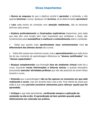 Dicas importantes 
• Nunca se esqueça de que o objetivo central é aprender o conteúdo, e não 
apenas terminar o curso. Qualquer um termina, só os determinados aprendem! 
• Leia cada trecho do conteúdo com atenção redobrada, não se deixando 
dominar pela pressa. 
• Explore profundamente as ilustrações explicativas disponíveis, pois saiba 
que elas têm uma função bem mais importante que embelezar o texto, são 
fundamentais para exemplificar e melhorar o entendimento sobre o conteúdo. 
• Saiba que quanto mais aprofundaste seus conhecimentos mais se 
diferenciará dos demais alunos dos cursos. 
Todos têm acesso aos mesmos cursos, mas o aproveitamento que cada aluno 
faz do seu momento de aprendizagem diferencia os “alunos certificados” dos 
“alunos capacitados”. 
• Busque complementar sua formação fora do ambiente virtual onde faz o 
curso, buscando novas informações e leituras extras, e quando necessário 
procurando executar atividades práticas que não são possíveis de serem feitas 
durante o curso. 
• Entenda que a aprendizagem não se faz apenas no momento em que está 
realizando o curso, mas sim durante todo o dia-a-dia. Ficar atento às coisas que 
estão à sua volta permite encontrar elementos para reforçar aquilo que foi 
aprendido. 
• Critique o que está aprendendo, verificando sempre a aplicação do 
conteúdo no dia-a-dia. O aprendizado só tem sentido quando pode 
efetivamente ser colocado em prática. 
 