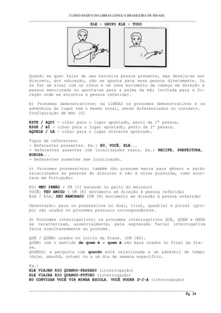 CURSO BÁSICO DA LIBRAS (LÍNGUA BRASILEIRA DE SINAIS) 
___________________________________________________________________________________________ 
ELE - GRUPO ELE - TODO 
Quando se quer falar de uma terceira pessoa presente, mas deseja-se ser 
discreto, por educação, não se aponta para essa pessoa diretamente. Ou 
se faz um sinal com os olhos e um leve movimento de cabeça em direção à 
pessoa mencionada ou aponta-se para a palma da mão (voltada para a Di-reção 
onde se encontra a pessoa referida). 
b) Pronomes demonstrativos: na LIBRAS os pronomes demonstrativos e os 
advérbios de lugar tem o mesmo sinal, sendo diferenciados no contexto. 
Configuração de mão [G] 
ESTE / AQUI - olhar para o lugar apontado, perto da 1ª pessoa. 
ESSE / AÍ - olhar para o lugar apontado, perto da 2ª pessoa. 
AQUELE / LÁ - olhar para o lugar distante apontado. 
Tipos de referentes: 
- Referentes presentes. Ex.: EU, VOCÊ, ELE... 
- Referentes ausentes com localizações reais. Ex.: RECIFE, PREFEITURA, 
EUROPA... 
- Referentes ausentes sem localização. 
c) Pronomes possessivos: também não possuem marca para gênero e estão 
relacionados às pessoas do discurso e não à coisa possuída, como acon-tece 
em Português: 
EU: MEU IRMÃO ( CM [5] batendo no peito do emissor) 
VOCÊ: TEU AMIGO ( CM [K] movimento em direção à pessoa referida) 
ELE / ELA: SEU NAMORADO (CM [K] movimento em direção à pessoa referida) 
Observação: para os possessivos no dual, trial, quadrial e plural (gru-po) 
são usados os pronomes pessoais correspondentes. 
d) Pronomes interrogativos: os pronomes interrogativos QUE, QUEM e ONDE 
se caracterizam, essencialmente, pela expressão facial interrogativa 
feita simultaneamente ao pronome. 
QUE / QUEM: usados no início da frase. (CM [bO]. 
QUEM: com o sentido de quem é e quem é são mais usados no final da fra-se. 
QUANDO: a pergunta com quando está relacionada a um advérbio de tempo 
(hoje, amanhã, ontem) ou a um dia de semana específico. 
Ex.: 
ELE VIAJAR RIO QUANDO-PASSADO (interrogação) 
ELE VIAJAR RIO QUANDO-FUTURO (interrogação) 
EU CONVIDAR VOCÊ VIR MINHA ESCOLA. VOCÊ PODER D-I-A (interrogação) 
__________________________________________________________________________________________ 
Pg. 24 
 