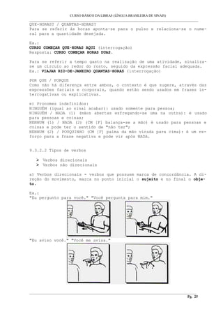 CURSO BÁSICO DA LIBRAS (LÍNGUA BRASILEIRA DE SINAIS) 
___________________________________________________________________________________________ 
QUE-HORAS? / QUANTAS-HORAS? 
Para se referir às horas aponta-se para o pulso e relaciona-se o nume-ral 
para a quantidade desejada. 
Ex.: 
CURSO COMEÇAR QUE-HORAS AQUI (interrogação) 
Resposta: CURSO COMEÇAR HORAS DUAS. 
Para se referir a tempo gasto na realização de uma atividade, sinaliza-se 
um círculo ao redor do rosto, seguido da expressão facial adequada. 
Ex.: VIAJAR RIO-DE-JANEIRO QUANTAS-HORAS (interrogação) 
POR QUE / PORQUE 
Como não há diferença entre ambos, o contexto é que sugere, através das 
expressões faciais e corporais, quando estão sendo usados em frases in-terrogativas 
ou explicativas. 
e) Pronomes indefinidos: 
NINGUÉM (igual ao sinal acabar): usado somente para pessoa; 
NINGUÉM / NADA (1) (mãos abertas esfregando-se uma na outra): é usado 
para pessoas e coisas; 
NENHUM (1) / NADA (2) (CM [F] balança-se a mão) é usado para pessoas e 
coisas e pode ter o sentido de "não ter"; 
NENHUM (2) / POUQUINHO (CM [F] palma da mão virada para cima): é um re-forço 
para a frase negativa e pode vir após NADA. 
9.3.2.2 Tipos de verbos 
 Verbos direcionais 
 Verbos não direcionais 
a) Verbos direcionais - verbos que possuem marca de concordância. A di-reção 
do movimento, marca no ponto inicial o sujeito e no final o obje-to. 
Ex.: 
"Eu pergunto para você." "Você pergunta para mim." 
"Eu aviso você." "Você me avisa." 
__________________________________________________________________________________________ 
Pg. 25 
 