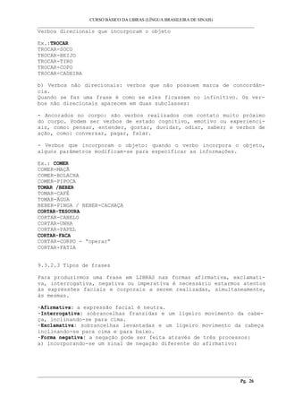 CURSO BÁSICO DA LIBRAS (LÍNGUA BRASILEIRA DE SINAIS) 
___________________________________________________________________________________________ 
Verbos direcionais que incorporam o objeto 
Ex.:TROCAR 
TROCAR-SOCO 
TROCAR-BEIJO 
TROCAR-TIRO 
TROCAR-COPO 
TROCAR-CADEIRA 
b) Verbos não direcionais: verbos que não possuem marca de concordân-cia. 
Quando se faz uma frase é como se eles ficassem no infinitivo. Os ver-bos 
não direcionais aparecem em duas subclasses: 
- Ancorados no corpo: são verbos realizados com contato muito próximo 
do corpo. Podem ser verbos de estado cognitivo, emotivo ou experienci-ais, 
como: pensar, entender, gostar, duvidar, odiar, saber; e verbos de 
ação, como: conversar, pagar, falar. 
- Verbos que incorporam o objeto: quando o verbo incorpora o objeto, 
alguns parâmetros modificam-se para especificar as informações. 
Ex.: COMER 
COMER-MAÇÃ 
COMER-BOLACHA 
COMER-PIPOCA 
TOMAR /BEBER 
TOMAR-CAFÉ 
TOMAR-ÁGUA 
BEBER-PINGA / BEBER-CACHAÇA 
CORTAR-TESOURA 
CORTAR-CABELO 
CORTAR-UNHA 
CORTAR-PAPEL 
CORTAR-FACA 
CORTAR-CORPO - “operar” 
CORTAR-FATIA 
9.3.2.3 Tipos de frases 
Para produzirmos uma frase em LIBRAS nas formas afirmativa, exclamati-va, 
interrogativa, negativa ou imperativa é necessário estarmos atentos 
às expressões faciais e corporais a serem realizadas, simultaneamente, 
às mesmas. 
-Afirmativa: a expressão facial é neutra. 
-Interrogativa: sobrancelhas franzidas e um ligeiro movimento da cabe-ça, 
inclinando-se para cima. 
-Exclamativa: sobrancelhas levantadas e um ligeiro movimento da cabeça 
inclinando-se para cima e para baixo. 
-Forma negativa: a negação pode ser feita através de três processos: 
a) incorporando-se um sinal de negação diferente do afirmativo: 
__________________________________________________________________________________________ 
Pg. 26 
 