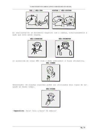 CURSO BÁSICO DA LIBRAS (LÍNGUA BRASILEIRA DE SINAIS) 
___________________________________________________________________________________________ 
TER / NÃO-TER GOSTAR / NÃO-GOSTAR 
b) realizando-se um movimento negativo com a cabeça, simultaneamente à 
ação que está sendo negada. 
NÃO-CONHECER NÃO-PROMETER 
c) acrescida do sinal NÃO (com o dedo indicador) à frase afirmativa. 
NÃO COMER 
Observação: em algumas ocasiões podem ser utilizados dois tipos de ne-gação 
ao mesmo tempo. 
NÃO-PODER 
-Imperativa: Saia! Cala a boca! Vá embora! 
__________________________________________________________________________________________ 
Pg. 27 
 