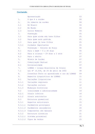 CURSO BÁSICO DA LIBRAS (LÍNGUA BRASILEIRA DE SINAIS) 
___________________________________________________________________________________________ 
Conteúdo 
Apresentação 03 
1. O que é a surdez 04 
2. Os números da surdez 04 
2.1 No Brasil 04 
2.2 No Mundo 04 
2.3 Outros Números 04 
3. Prevenção 05 
3.1 Para quem ainda não teve filhos 05 
3.2 Para quem está grávida 05 
3.3 Para quem já teve filhos 05 
3.3.1 Cuidados Importantes 05 
4. Prevenção – Fatores de Risco 06 
4.1 Para o bebê - 0 a 28 dias 06 
4.2 Para a criança - 29 dias a 2 anos 07 
4.3 Para o adulto 07 
5. Níveis de Surdez 07 
6. Comunicação Gestual 07 
6.1 Universalidade 07 
7. LIBRAS - Língua Brasileira de Sinais 08 
7.1 Lei Nº 10.436, de 24 de abril de 2002 08 
8. Conselhos Úteis no aprendizado e uso da LIBRAS 09 
9. Aspectos Linguísticos da LIBRAS 11 
9.1 Variações linguísticas 11 
9.1.1 Variações regionais 11 
9.1.2 Variações sociais 12 
9.1.3 Mudanças históricas 13 
9.2 Iconicidade e arbitrariedade 14 
9.2.1 Sinais icônicos 14 
9.2.2 Sinais arbitrários 15 
9.3 Estrutura gramatical 15 
9.3.1 Aspectos estruturais 15 
9.3.1.1 Parâmetros principais 16 
9.3.1.2 Parâmetros secundários 20 
9.3.1.3 Componentes não manuais 20 
9.3.2 Estrutura sintática 21 
9.3.2.1 Sistema pronominal 22 
9.3.2.2 Tipos de verbos 25 
__________________________________________________________________________________________ 
Pg. 2 
 