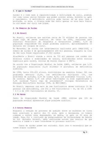 CURSO BÁSICO DA LIBRAS (LÍNGUA BRASILEIRA DE SINAIS) 
___________________________________________________________________________________________ 
1. O que é Surdez? 
Surdez é o nome dado à impossibilidade e dificuldade de ouvir, podendo 
ter como causa vários fatores que podem ocorrer antes, durante ou após 
o nascimento. A deficiência auditiva pode variar de um grau leve a 
profunda, ou seja, a criança pode não ouvir apenas os sons mais fracos 
ou até mesmo não ouvir som algum. 
2. Os Números da Surdez 
2.1 No Brasil 
No Brasil, estima-se que existam cerca de 15 milhões de pessoas com 
algum tipo de perda auditiva. No Censo de 2000, realizado pelo 
Instituto Brasileiro de Geografia e Estatística (IBGE), 3,3% da 
população responderam ter algum problema auditivo. Aproximadamente 1% 
declarou ser incapaz de ouvir. 
No Maranhão, de acordo com levantamentos realizados pelo IBGE/2000, o 
número de surdos é de aproximadamente 200 mil pessoas, enquanto na ilha 
de São Luís foram registrados 27.922 surdos 
Atualmente o Brasil atende a cerca de 700 mil pessoas com surdez nos 
diversos níveis e modalidades de ensino, distribuídas entre escolas 
especiais para surdos, escolas de ensino regular e ONG's. 
De acordo com a Organização Mundial da Saúde (OMS), estima-se que 1,5% 
da população brasileira (2,25 milhões) é portadora de deficiência 
auditiva. 
Em 1998, havia 293.403 alunos, distribuídos da seguinte forma: 58% com 
problemas mentais; 13,8%, com deficiências múltiplas; 12%, com 
problemas de audição; 3,1% de visão; 4,5%, com problemas físicos; 2,4%, 
de conduta. Apenas 0,3% com altas habilidades ou eram superdotados e 
5,9% recebiam "outro tipo de atendimento” (Sinopse Estatística da 
Educação Básica/Censo Escolar 1998, do MEC/INEP). 
No Brasil, empresas com mais de cem funcionários devem contratar 2% de 
pessoas com deficiência, com 201 a 500 funcionários - 3%, de 501 a 1000 
- 4 % e de 1001 funcionários em diante, 5%. 
2.2 No Mundo 
Dados da Organização Mundial de Saúde (OMS) indicam que 10% da 
população mundial apresentam algum problema auditivo. 
2.3 Outros Números 
Enquanto a redução do processo de audição entre as mulheres se torna 
mais acentuado a partir dos 55 anos, após a menopausa, os homens 
começam a sofrer essa degradação, em média, já após os 30 anos de 
idade. Essa foi a conclusão de pesquisadores da Universidade de Dakota 
do Sul (Estados Unidos), após realizarem estudo que avaliou de que 
maneira a idade e o sexo interferem no processo auditivo. 
Casos de surdez podem ser evitados. Para isso é necessário que se 
tomem alguns cuidados 
__________________________________________________________________________________________ 
Pg. 5 
 